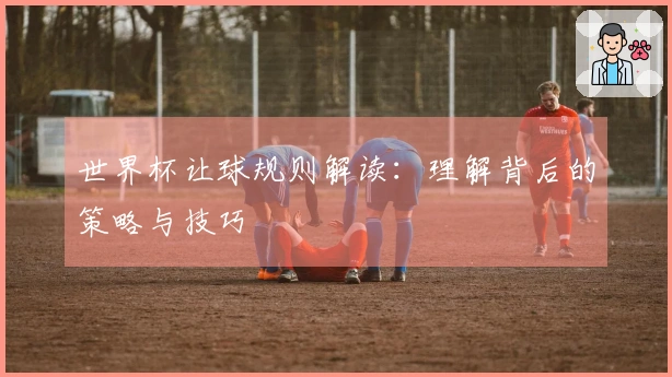 世界杯让球规则解读：理解背后的策略与技巧