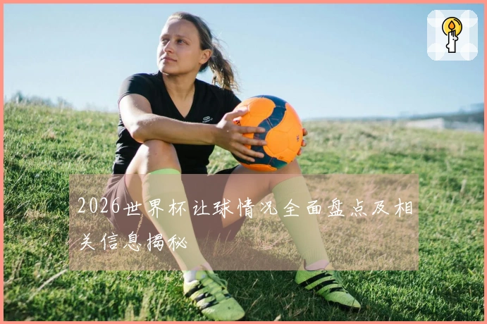 2026世界杯让球情况全面盘点及相关信息揭秘