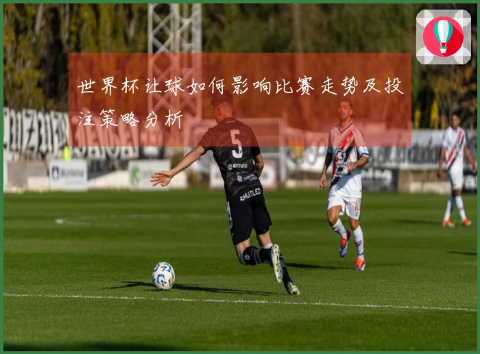 世界杯让球如何影响比赛走势及投注策略分析